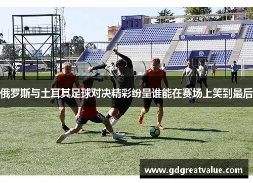 俄罗斯与土耳其足球对决精彩纷呈谁能在赛场上笑到最后